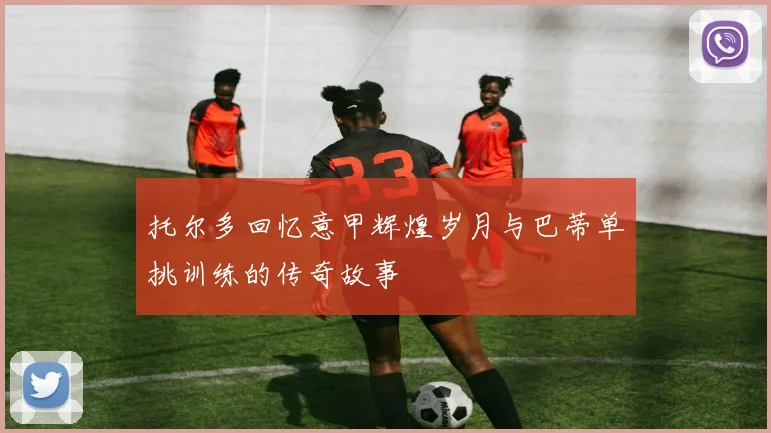 托尔多回忆意甲辉煌岁月与巴蒂单挑训练的传奇故事