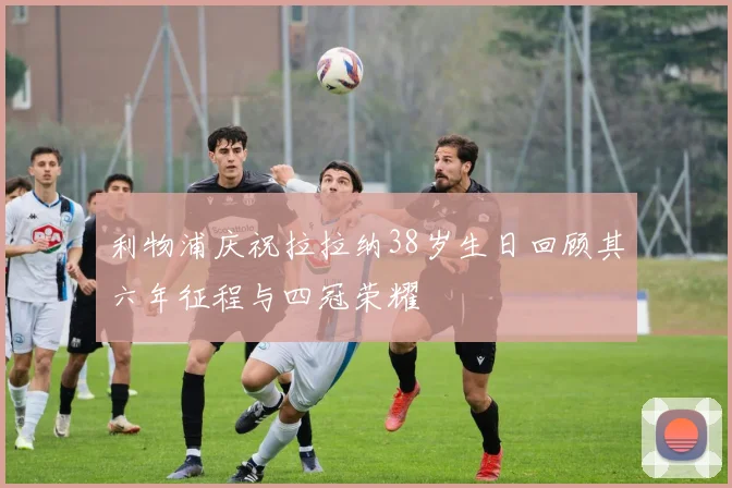 利物浦庆祝拉拉纳38岁生日回顾其六年征程与四冠荣耀