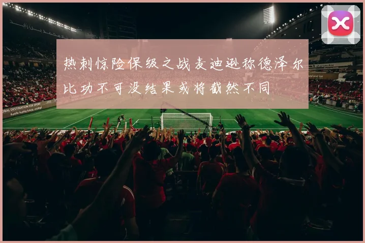 热刺惊险保级之战麦迪逊称德泽尔比功不可没结果或将截然不同