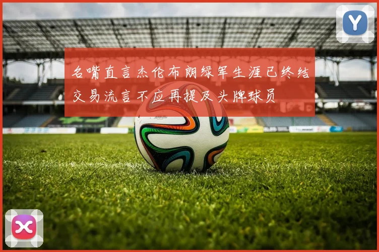 名嘴直言杰伦布朗绿军生涯已终结交易流言不应再提及头牌球员