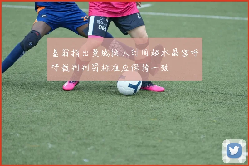 基翁指出曼城换人时间超水晶宫呼吁裁判判罚标准应保持一致