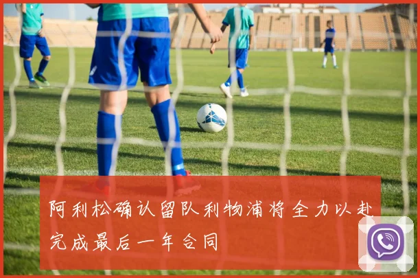 阿利松确认留队利物浦将全力以赴完成最后一年合同