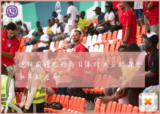 德转前瞻巴西与日本对决分析身价和年龄差异