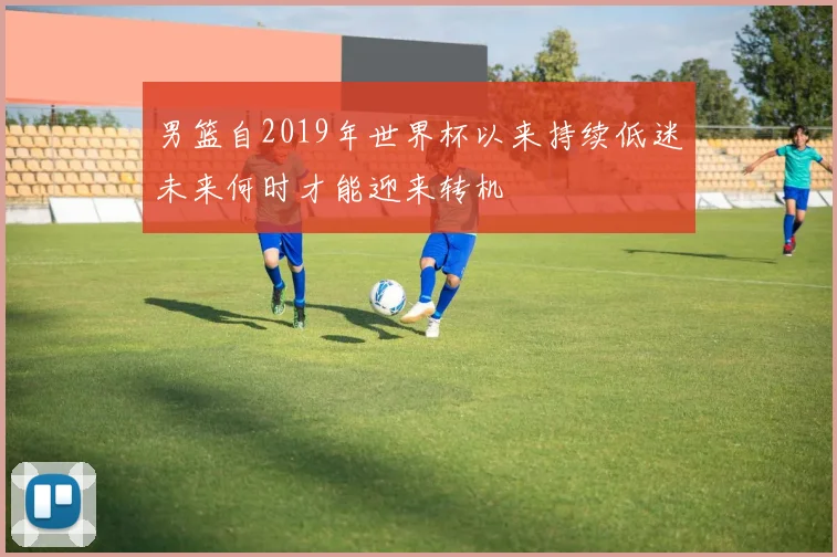 男篮自2019年世界杯以来持续低迷未来何时才能迎来转机