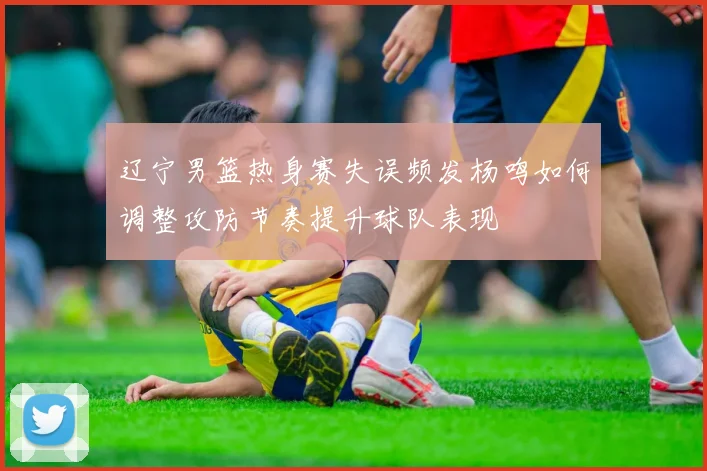 辽宁男篮热身赛失误频发杨鸣如何调整攻防节奏提升球队表现