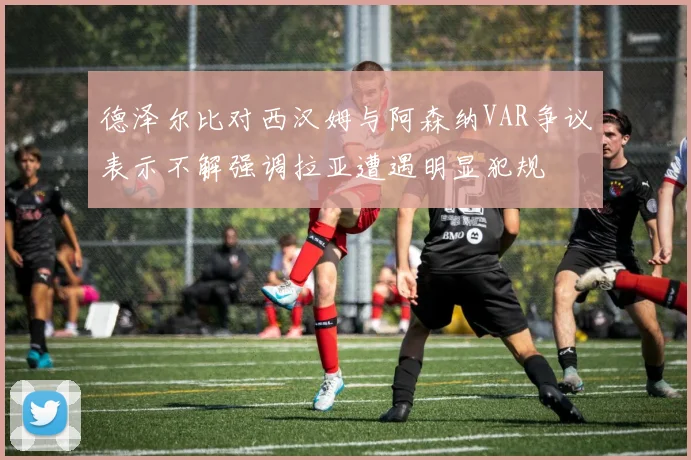 德泽尔比对西汉姆与阿森纳VAR争议表示不解强调拉亚遭遇明显犯规