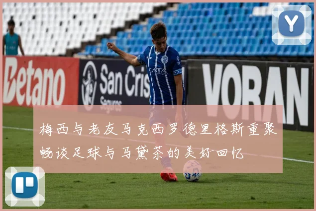 梅西与老友马克西罗德里格斯重聚畅谈足球与马黛茶的美好回忆