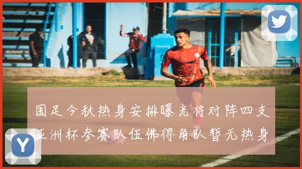 国足今秋热身安排曝光将对阵四支亚洲杯参赛队伍佛得角队暂无热身计划