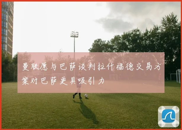 曼联愿与巴萨谈判拉什福德交易方案对巴萨更具吸引力
