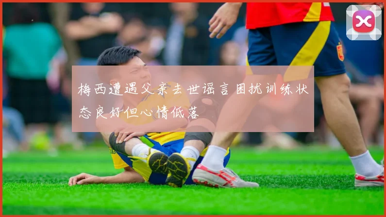 梅西遭遇父亲去世谣言困扰训练状态良好但心情低落